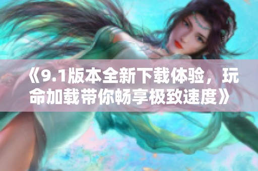 《9.1版本全新下载体验，玩命加载带你畅享极致速度》
