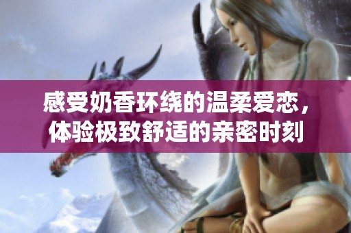 感受奶香环绕的温柔爱恋，体验极致舒适的亲密时刻
