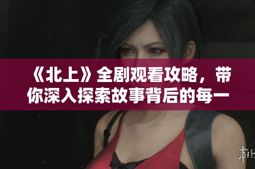 《北上》全剧观看攻略，带你深入探索故事背后的每一个细节