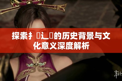 探索扌喿辶畐的历史背景与文化意义深度解析