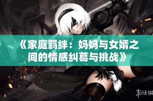 《家庭羁绊：妈妈与女婿之间的情感纠葛与挑战》