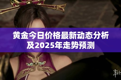 黄金今日价格最新动态分析及2025年走势预测