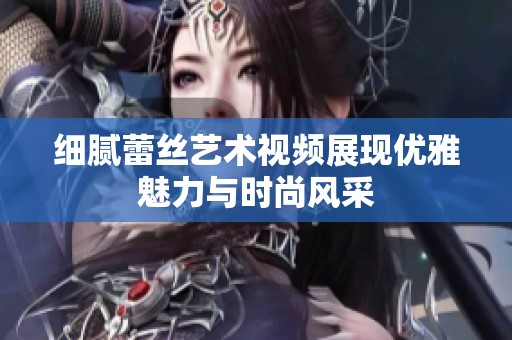 细腻蕾丝艺术视频展现优雅魅力与时尚风采