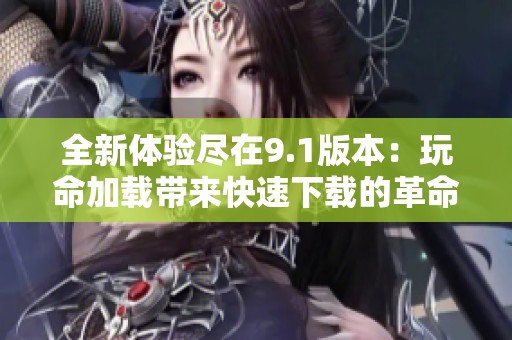 全新体验尽在9.1版本：玩命加载带来快速下载的革命性变化