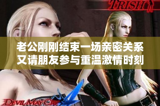 老公刚刚结束一场亲密关系又请朋友参与重温激情时刻