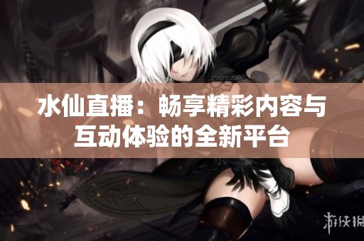 水仙直播：畅享精彩内容与互动体验的全新平台