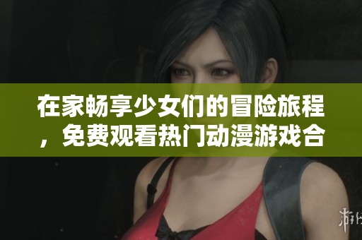 在家畅享少女们的冒险旅程，免费观看热门动漫游戏合集
