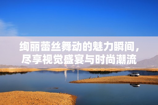 绚丽蕾丝舞动的魅力瞬间，尽享视觉盛宴与时尚潮流