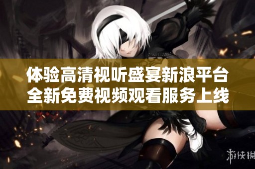 体验高清视听盛宴新浪平台全新免费视频观看服务上线