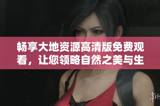 畅享大地资源高清版免费观看，让您领略自然之美与生态之奇