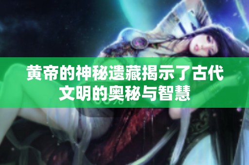 黄帝的神秘遗藏揭示了古代文明的奥秘与智慧