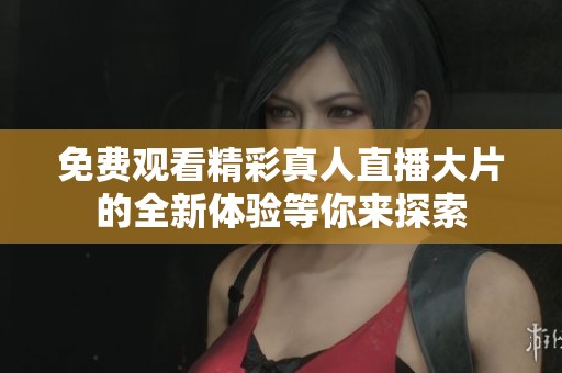 免费观看精彩真人直播大片的全新体验等你来探索