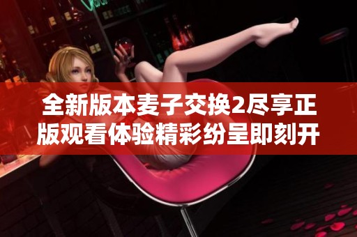 全新版本麦子交换2尽享正版观看体验精彩纷呈即刻开启
