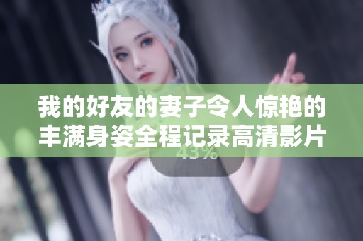 我的好友的妻子令人惊艳的丰满身姿全程记录高清影片