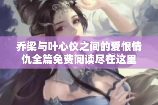 乔梁与叶心仪之间的爱恨情仇全篇免费阅读尽在这里