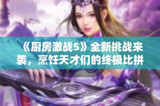 《厨房激战5》全新挑战来袭，烹饪天才们的终极比拼即将开始