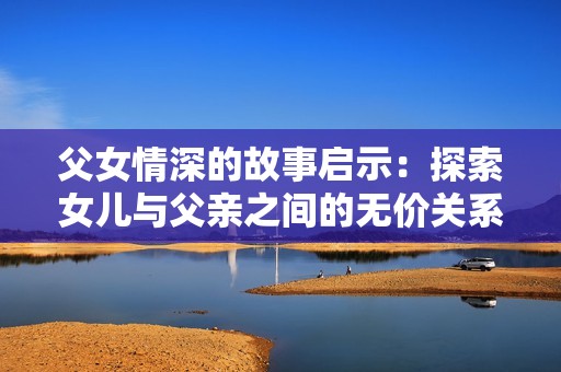 父女情深的故事启示：探索女儿与父亲之间的无价关系