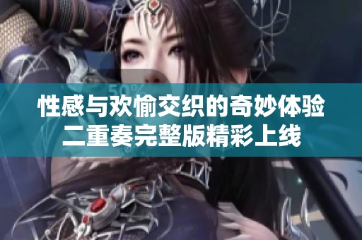 性感与欢愉交织的奇妙体验二重奏完整版精彩上线