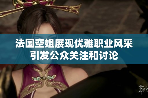 法国空姐展现优雅职业风采引发公众关注和讨论