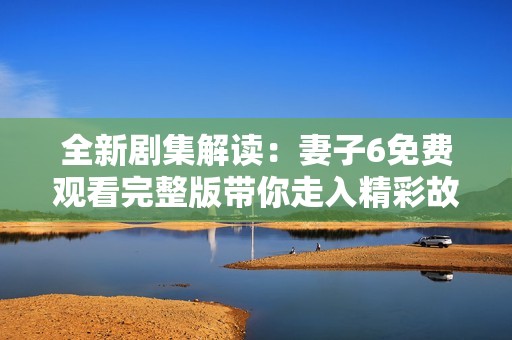 全新剧集解读：妻子6免费观看完整版带你走入精彩故事世界
