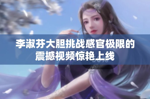 李淑芬大胆挑战感官极限的震撼视频惊艳上线
