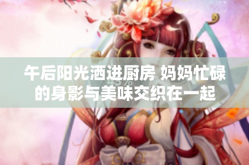 午后阳光洒进厨房 妈妈忙碌的身影与美味交织在一起
