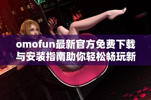 omofun最新官方免费下载与安装指南助你轻松畅玩新内容