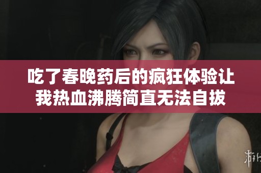 吃了春晚药后的疯狂体验让我热血沸腾简直无法自拔