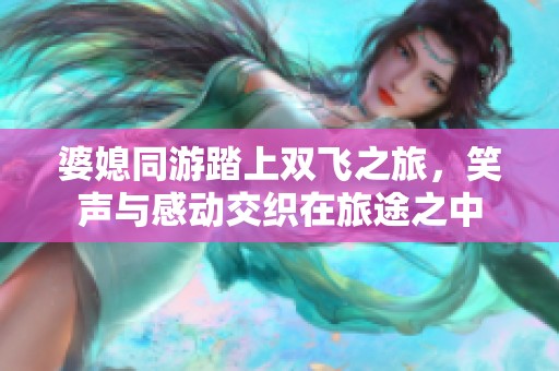婆媳同游踏上双飞之旅，笑声与感动交织在旅途之中